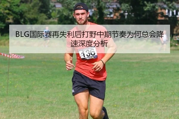 BLG国际赛再失利后打野中期节奏为何总会降速深度分析